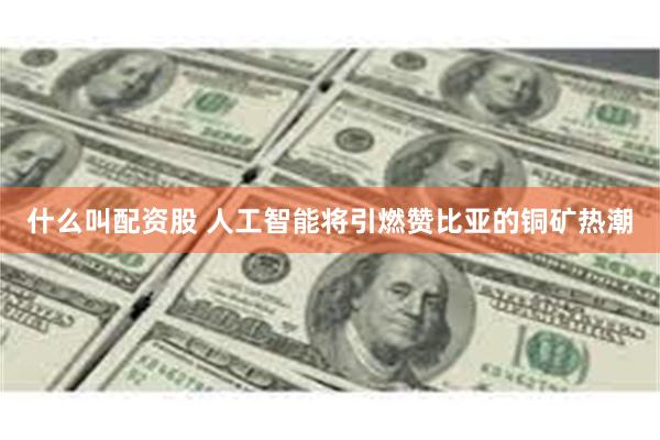 什么叫配资股 人工智能将引燃赞比亚的铜矿热潮
