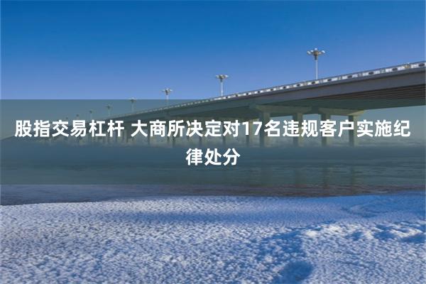 股指交易杠杆 大商所决定对17名违规客户实施纪律处分