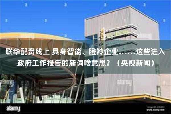 联华配资线上 具身智能、瞪羚企业……这些进入政府工作报告的新词啥意思？（央视新闻）