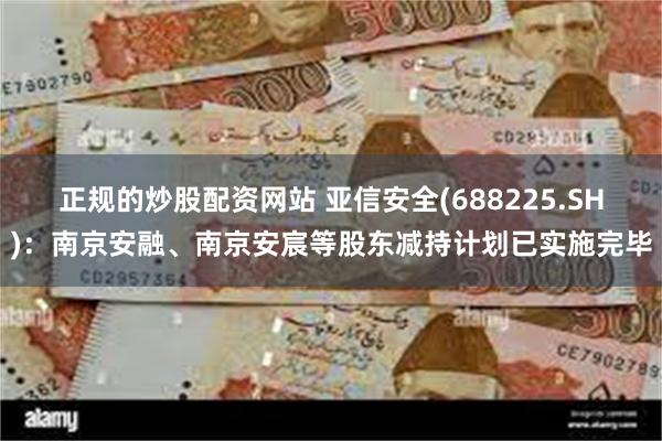 正规的炒股配资网站 亚信安全(688225.SH)：南京安融、南京安宸等股东减持计划已实施完毕