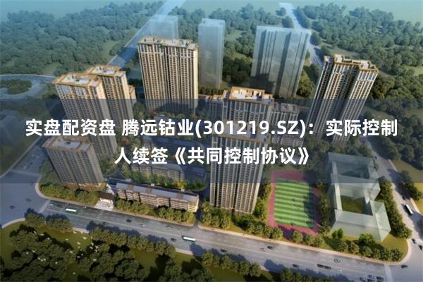 实盘配资盘 腾远钴业(301219.SZ)：实际控制人续签《共同控制协议》