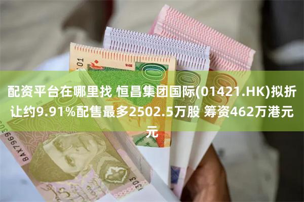 配资平台在哪里找 恒昌集团国际(01421.HK)拟折让约9.91%配售最多2502.5万股 筹资462万港元