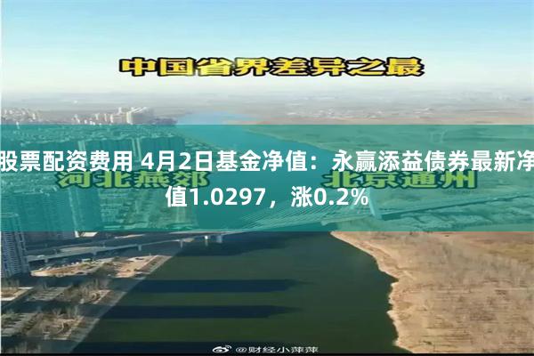 股票配资费用 4月2日基金净值：永赢添益债券最新净值1.0297，涨0.2%