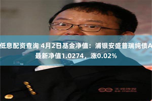 低息配资查询 4月2日基金净值：浦银安盛普瑞纯债A最新净值1.0274，涨0.02%