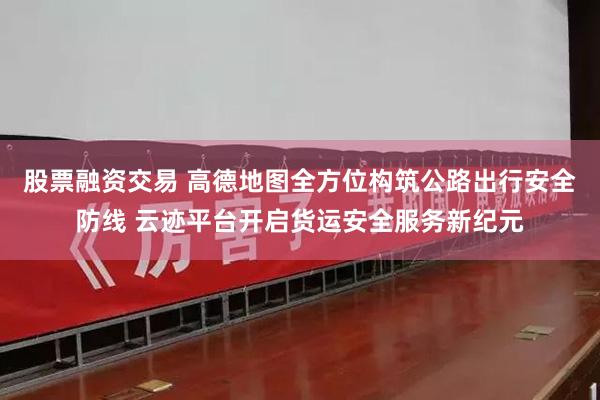 股票融资交易 高德地图全方位构筑公路出行安全防线 云迹平台开启货运安全服务新纪元