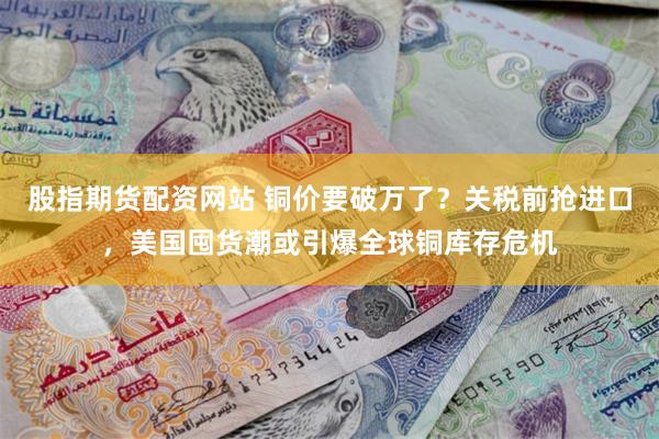 股指期货配资网站 铜价要破万了？关税前抢进口，美国囤货潮或引爆全球铜库存危机