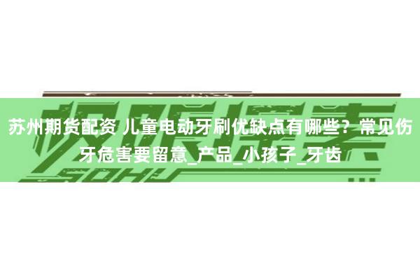 苏州期货配资 儿童电动牙刷优缺点有哪些？常见伤牙危害要留意_产品_小孩子_牙齿