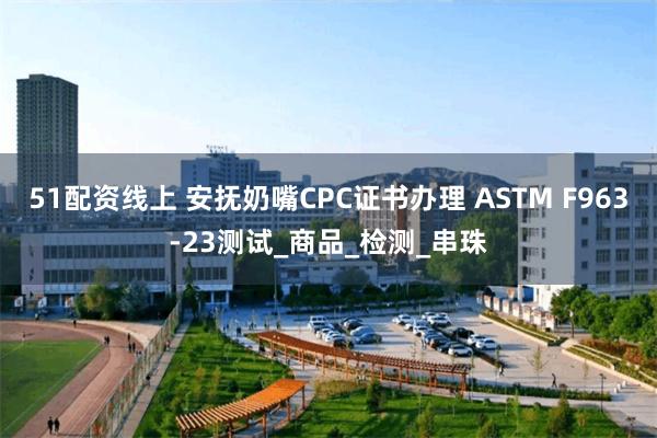 51配资线上 安抚奶嘴CPC证书办理 ASTM F963-23测试_商品_检测_串珠