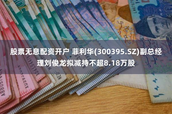 股票无息配资开户 菲利华(300395.SZ)副总经理刘俊龙拟减持不超8.18万股