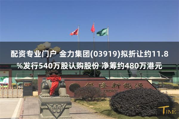 配资专业门户 金力集团(03919)拟折让约11.8%发行540万股认购股份 净筹约480万港元