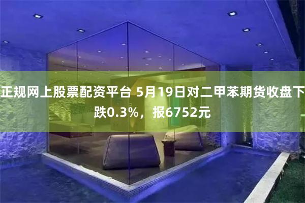 正规网上股票配资平台 5月19日对二甲苯期货收盘下跌0.3%，报6752元