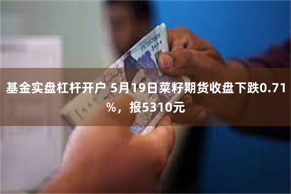 基金实盘杠杆开户 5月19日菜籽期货收盘下跌0.71%，报5310元