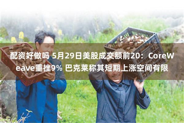 配资好做吗 5月29日美股成交额前20：CoreWeave重挫9% 巴克莱称其短期上涨空间有限