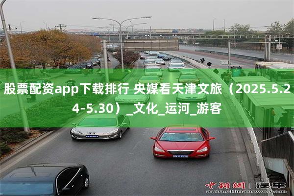 股票配资app下载排行 央媒看天津文旅（2025.5.24-5.30）_文化_运河_游客