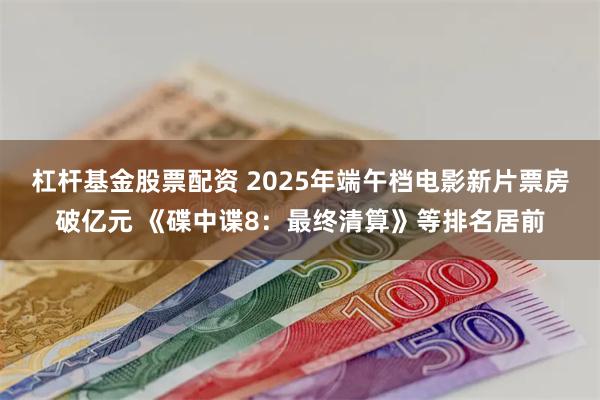 杠杆基金股票配资 2025年端午档电影新片票房破亿元 《碟中谍8：最终清算》等排名居前