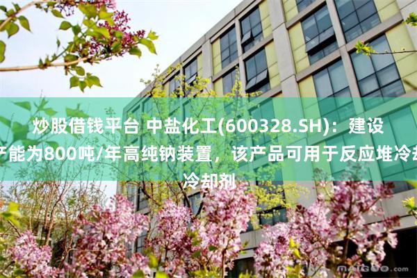 炒股借钱平台 中盐化工(600328.SH)：建设有产能为800吨/年高纯钠装置，该产品可用于反应堆冷却剂