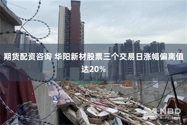 期货配资咨询 华阳新材股票三个交易日涨幅偏离值达20%