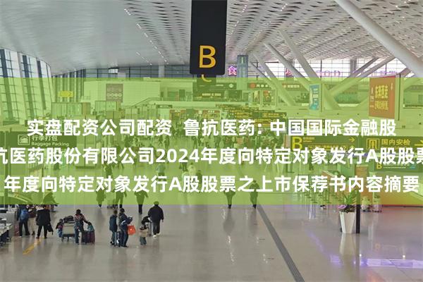 实盘配资公司配资  鲁抗医药: 中国国际金融股份有限公司关于山东鲁抗医药股份有限公司2024年度向特定对象发行A股股票之上市保荐书内容摘要
