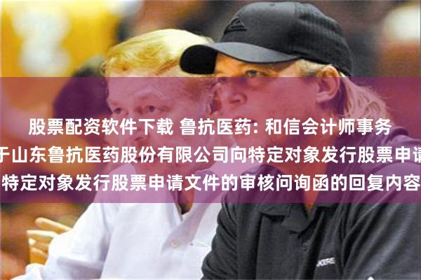股票配资软件下载 鲁抗医药: 和信会计师事务所（特殊普通合伙）关于山东鲁抗医药股份有限公司向特定对象发行股票申请文件的审核问询函的回复内容摘要