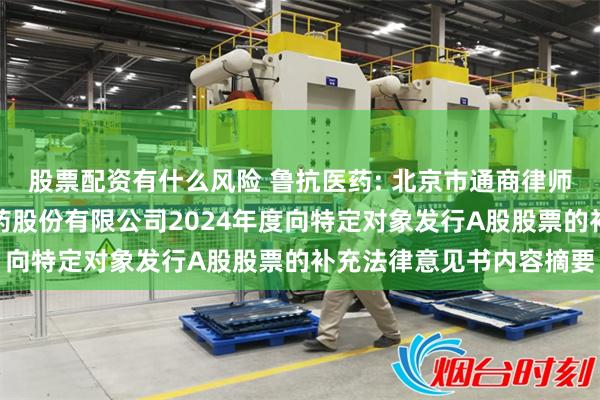 股票配资有什么风险 鲁抗医药: 北京市通商律师事务所关于山东鲁抗医药股份有限公司2024年度向特定对象发行A股股票的补充法律意见书内容摘要