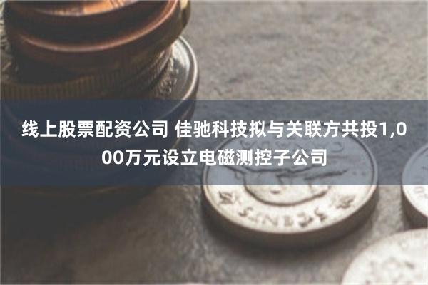 线上股票配资公司 佳驰科技拟与关联方共投1,000万元设立电磁测控子公司