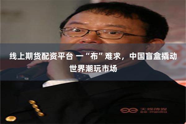 线上期货配资平台 一“布”难求，中国盲盒撬动世界潮玩市场