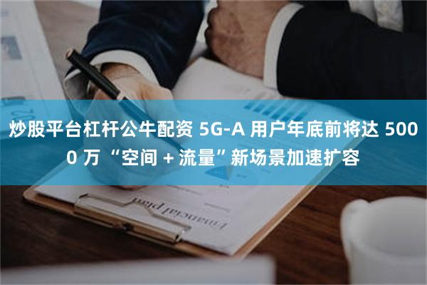 炒股平台杠杆公牛配资 5G-A 用户年底前将达 5000 万 “空间 + 流量”新场景加速扩容