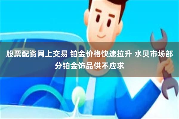 股票配资网上交易 铂金价格快速拉升 水贝市场部分铂金饰品供不应求