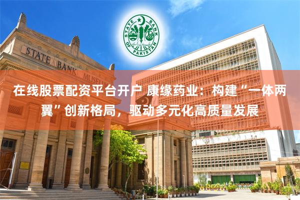 在线股票配资平台开户 康缘药业：构建“一体两翼”创新格局，驱动多元化高质量发展