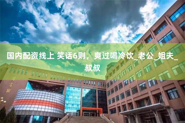 国内配资线上 笑话6则，爽过喝冷饮_老公_姐夫_叔叔