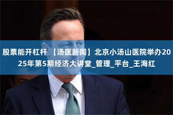 股票能开杠杆 【汤医新闻】北京小汤山医院举办2025年第5期经济大讲堂_管理_平台_王海红
