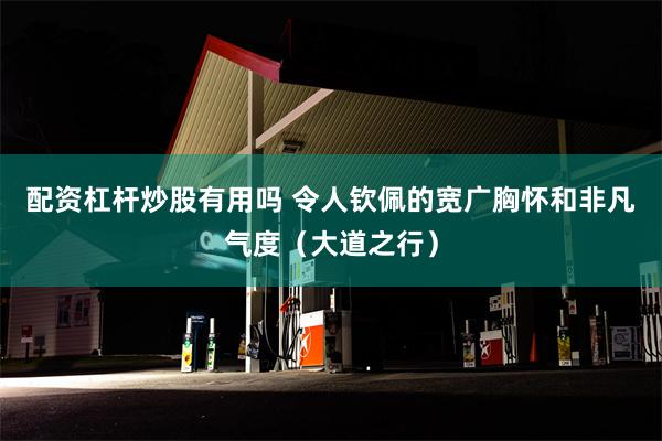 配资杠杆炒股有用吗 令人钦佩的宽广胸怀和非凡气度（大道之行）
